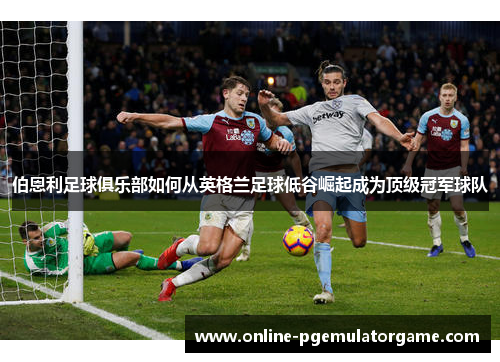 伯恩利足球俱乐部如何从英格兰足球低谷崛起成为顶级冠军球队 伯恩利足球俱乐部如何从英格兰足球低谷崛起成为顶级冠军球队