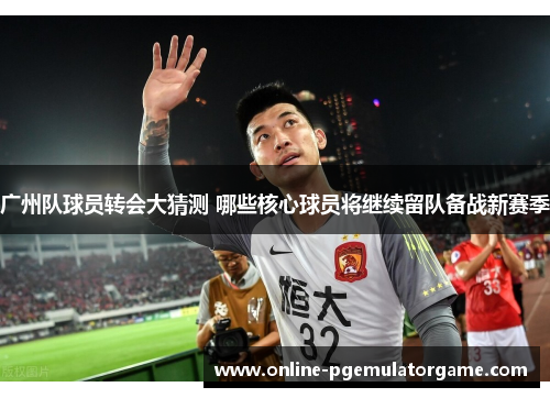广州队球员转会大猜测 哪些核心球员将继续留队备战新赛季 广州队球员转会大猜测 哪些核心球员将继续留队备战新赛季