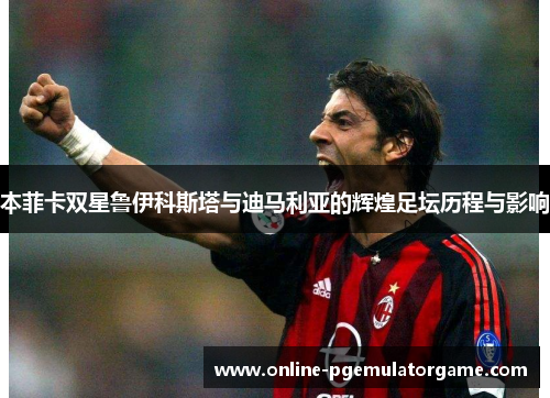 本菲卡双星鲁伊科斯塔与迪马利亚的辉煌足坛历程与影响 本菲卡双星鲁伊科斯塔与迪马利亚的辉煌足坛历程与影响