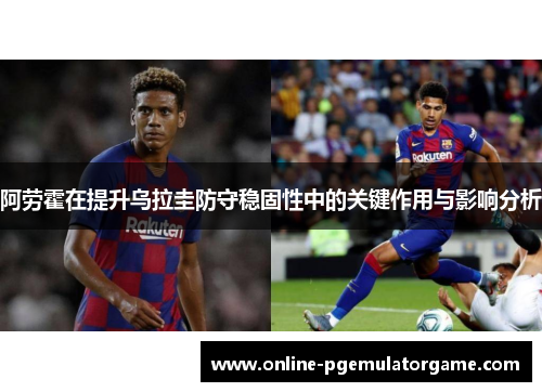 阿劳霍在提升乌拉圭防守稳固性中的关键作用与影响分析 阿劳霍在提升乌拉圭防守稳固性中的关键作用与影响分析