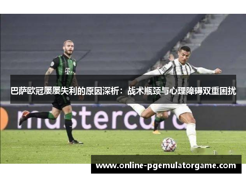 巴萨欧冠屡屡失利的原因深析：战术瓶颈与心理障碍双重困扰