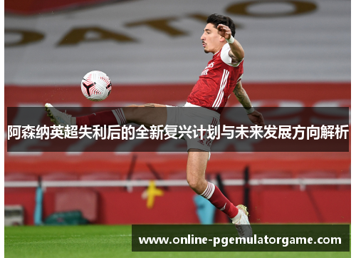 阿森纳英超失利后的全新复兴计划与未来发展方向解析