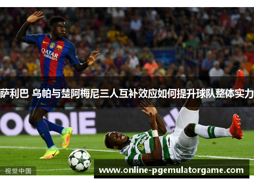 萨利巴 乌帕与楚阿梅尼三人互补效应如何提升球队整体实力