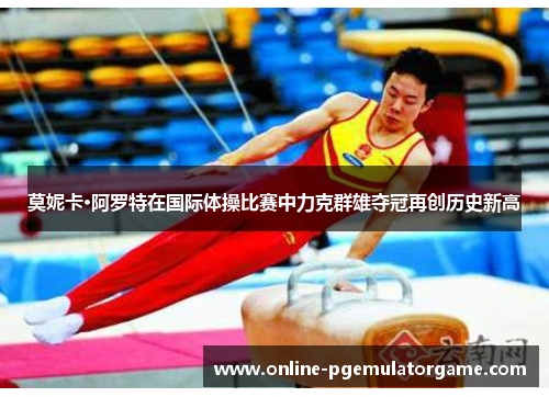 莫妮卡·阿罗特在国际体操比赛中力克群雄夺冠再创历史新高