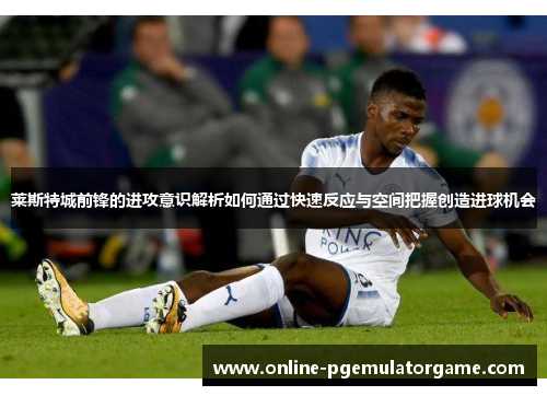 莱斯特城前锋的进攻意识解析如何通过快速反应与空间把握创造进球机会
