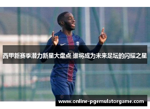 西甲新赛季潜力新星大盘点 谁将成为未来足坛的闪耀之星